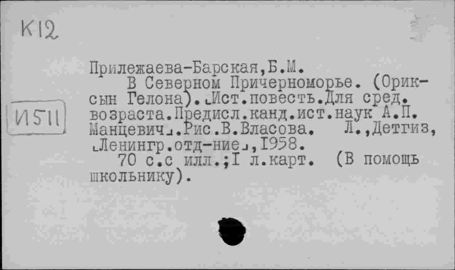 ﻿KI2,
: И S'il
Прилежаева-Барс кая, Б. LI.
В Северном Причерноморье. (Орик-сын Гелона).иИст.повесть.Для сред, возраста.Предисл.канд.ист.наук А.П. Манцевич_і.Рис .В.Власова.	Л. ,Детгиз,
ьЛенингр.отд-ниеj,1958.
70 с.с илл.;1 л.карт. (В помощь школьнику).